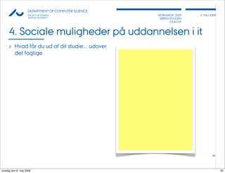 AU            DEPARTMENT OF COMPUTER SCIENCE
                    FACULTY OF SCIENCE              WORKSHOP 2009     6, MAJ 2009
                    AARHUS UNIVERSITY                SØREN POULSEN
                                                           CS.AU.DK



     4. Sociale muligheder på uddannelsen i it
     › Hvad får du ud af dit studie.... udover
          det faglige




                                                                              20




onsdag den 6. maj 2009                                                              20
 