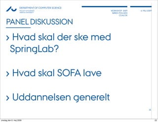 AU            DEPARTMENT OF COMPUTER SCIENCE
                    FACULTY OF SCIENCE              WORKSHOP 2009     6, MAJ 2009
                    AARHUS UNIVERSITY                SØREN POULSEN
                                                           CS.AU.DK



     PANEL DISKUSSION

     › Hvad skal der ske med
         SpringLab?

     › Hvad skal SOFA lave

     › Uddannelsen generelt
                                                                              22




onsdag den 6. maj 2009                                                              22
 