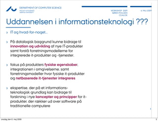 AU            DEPARTMENT OF COMPUTER SCIENCE
                    FACULTY OF SCIENCE                      WORKSHOP 2009     6, MAJ 2009
                    AARHUS UNIVERSITY                        SØREN POULSEN
                                                                   CS.AU.DK



     Uddannelsen i informationsteknologi ???
     › IT og hvad-for-noget...

     › På datalogisk baggrund kunne bidrage til
          innovation og udvikling af nye IT-produkter
          samt forstå forretningsmodellerne for
          integrerede it-produkter og -tjenester.

     › fokus på produkters fysiske egenskaber,
          integrationen i omgivelserne, samt
          forretningsmodeller hvor fysiske it-produkter
          og netbaserede it-tjenester integreres

     › ekspertise, der på et informations-
          teknologisk grundlag kan bidrage til
          forskning i nye koncepter og principper for it-
          produkter, der rækker ud over software på
          traditionelle computere
                                                                                       3




onsdag den 6. maj 2009                                                                      3
 