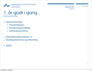 AU            DEPARTMENT OF COMPUTER SCIENCE
                    FACULTY OF SCIENCE              WORKSHOP 2009     6, MAJ 2009
                    AARHUS UNIVERSITY                SØREN POULSEN
                                                           CS.AU.DK



     1. år godt i gang...
     › Specialiseringer
        › Produktdesign
        › ǰٲԾԲڴǰå
        › Softwareudvikling

     › Kandidatuddannelsen i it
     › Studiejobordning og Internship

     › SOFA




                                                                               4




onsdag den 6. maj 2009                                                              4
 