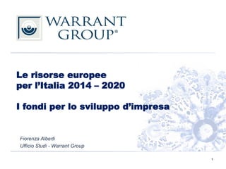 Le risorse europee
per l’Italia 2014 – 2020
I fondi per lo sviluppo d’impresa
Fiorenza Alberti
Ufficio Studi - Warrant Group
1
 