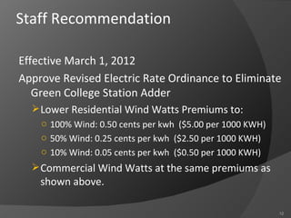 Staff Recommendation Effective March 1, 2012 Approve Revised Electric Rate Ordinance to Eliminate Green College Station Adder Lower Residential Wind Watts Premiums to: 100% Wind: 0.50 cents per kwh  ($5.00 per 1000 KWH) 50% Wind: 0.25 cents per kwh  ($2.50 per 1000 KWH) 10% Wind: 0.05 cents per kwh  ($0.50 per 1000 KWH) Commercial Wind Watts at the same premiums as shown above. 