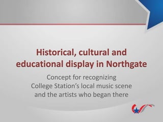 Historical, cultural and
educational display in Northgate
Concept for recognizing
College Station’s local music scene
and the artists who began there
 