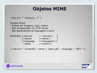 Objetos MIME
<img src= "`mimeurl(...)`">

Objetos Mime:
- Podem ser imagens, sons, vídeos.
- São armazenados no HTTP server
- São dependentes da linguagem e tema

MimeURL( [~service      = <serviço>, ]
         [~theme        =<tema>,     ]
         [~language     =<linguagem>,]
          ~name         =<nome>)

< img src="`mimeURL( ~name = "plane.gif", ~language = "DE")`">
 