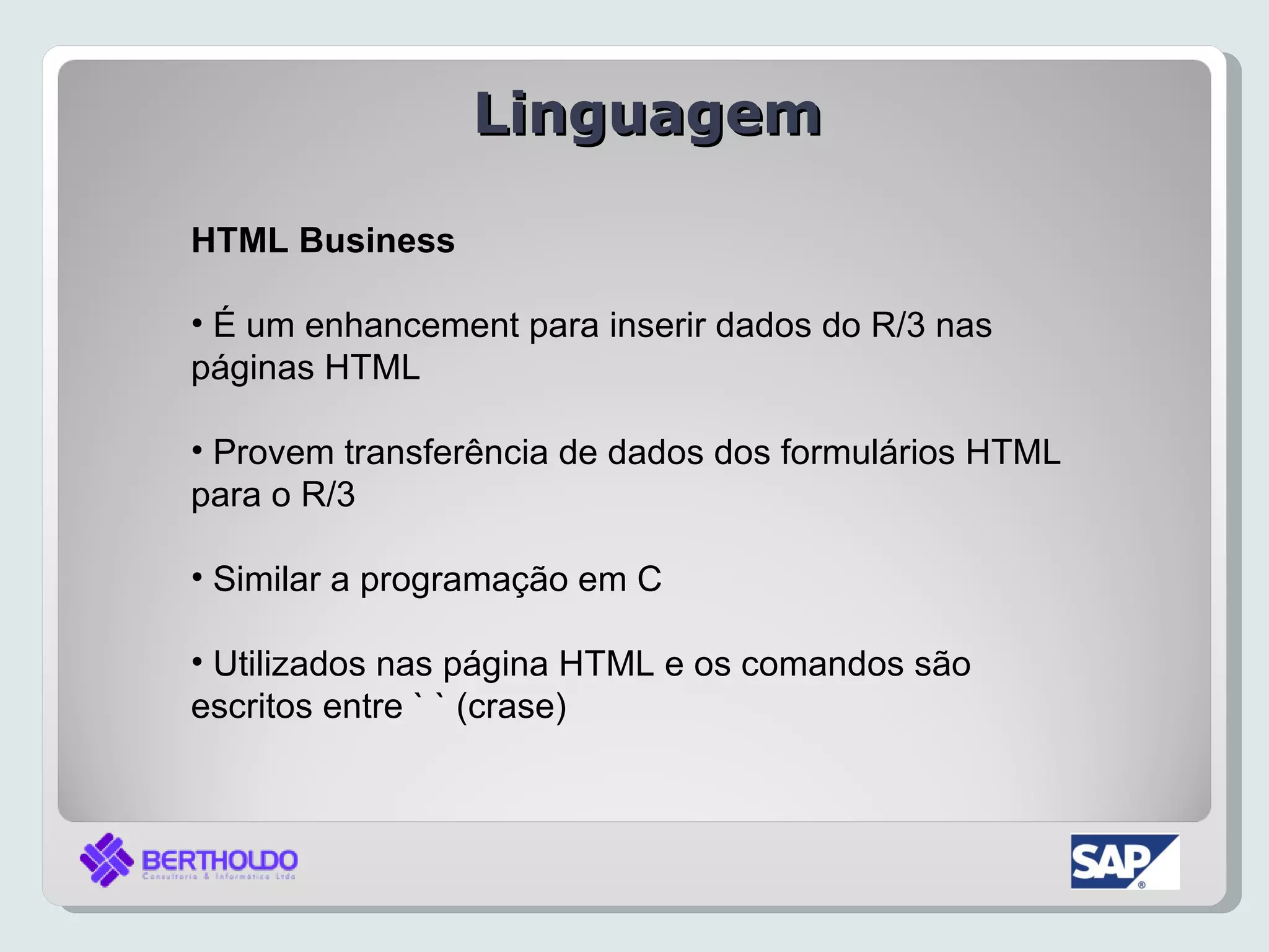 Linguagem

HTML Business

• É um enhancement para inserir dados do R/3 nas
páginas HTML

• Provem transferência de dados dos formulários HTML
para o R/3

• Similar a programação em C

• Utilizados nas página HTML e os comandos são
escritos entre ` ` (crase)
 