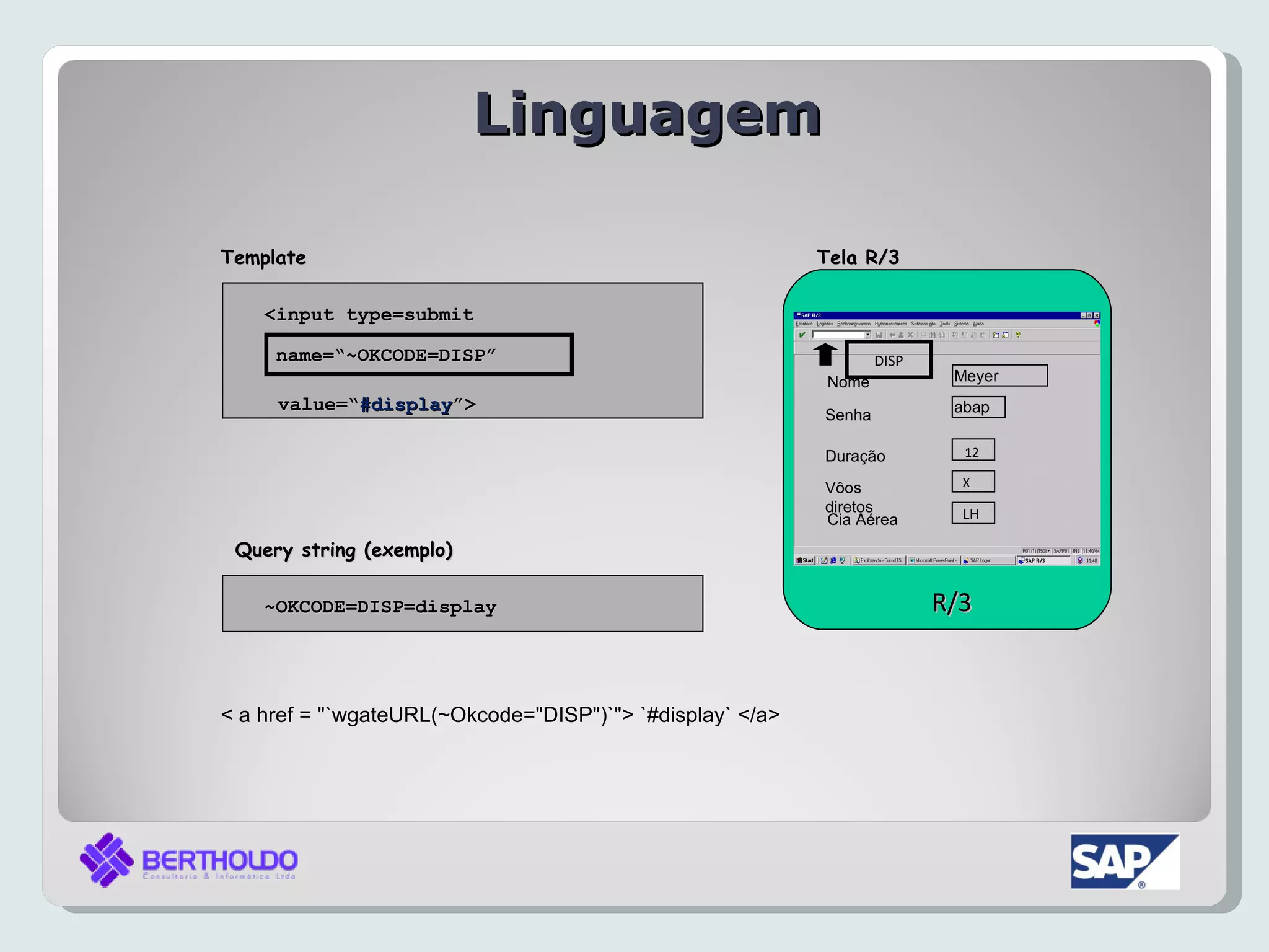 Linguagem

Template                                                   Tela R/3

    <input type=submit

     name=“~OKCODE=DISP”                                           DISP
                                                            Nome           Meyer
     value=“#display”>
     value=“#display”>                                                     abap
                                                           Senha

                                                           Duração          12

                                                           Vôos             X
                                                           diretos          LH
                                                           Cia Aérea
 Query string (exemplo)

    ~OKCODE=DISP=display                                                  R/3


< a href = "`wgateURL(~Okcode="DISP")`"> `#display` </a>
 