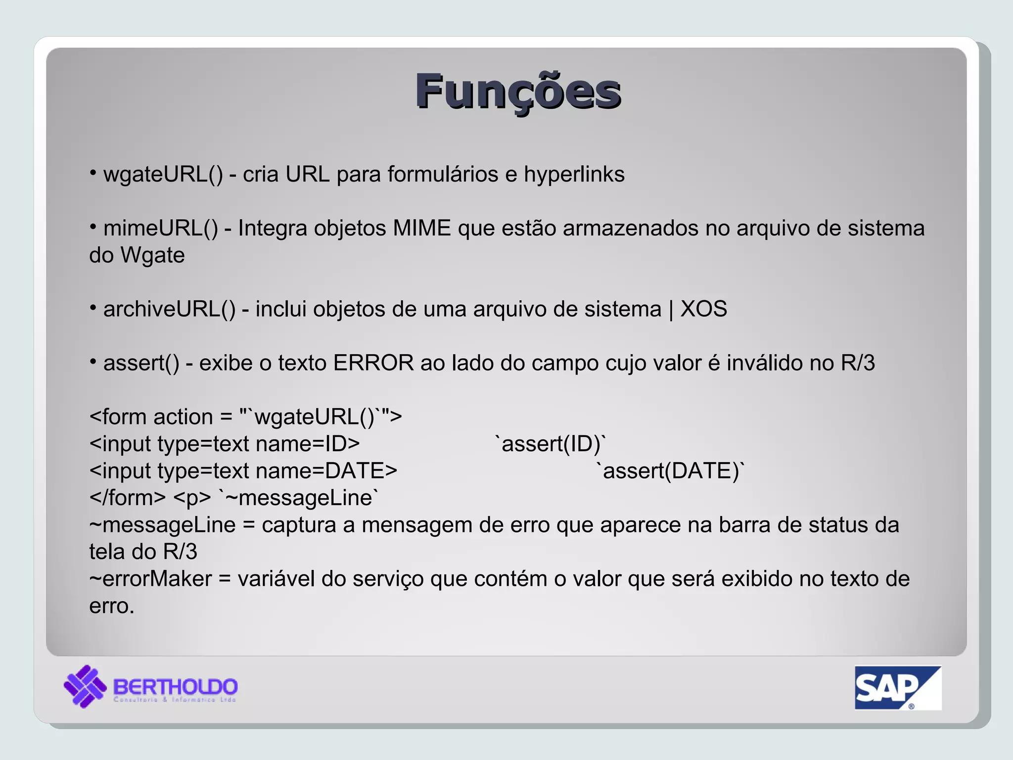 Funções
• wgateURL() - cria URL para formulários e hyperlinks

• mimeURL() - Integra objetos MIME que estão armazenados no arquivo de sistema
do Wgate

• archiveURL() - inclui objetos de uma arquivo de sistema | XOS

• assert() - exibe o texto ERROR ao lado do campo cujo valor é inválido no R/3

<form action = "`wgateURL()`">
<input type=text name=ID>               `assert(ID)`
<input type=text name=DATE>                       `assert(DATE)`
</form> <p> `~messageLine`
~messageLine = captura a mensagem de erro que aparece na barra de status da
tela do R/3
~errorMaker = variável do serviço que contém o valor que será exibido no texto de
erro.
 