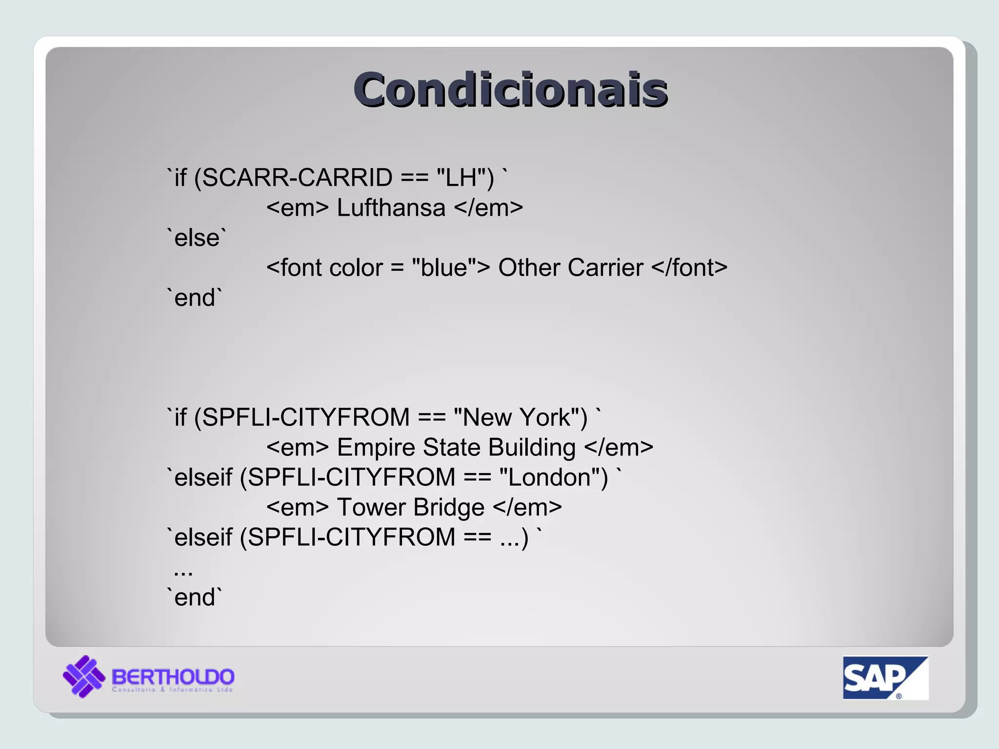 Condicionais
`if (SCARR-CARRID == "LH") `
         <em> Lufthansa </em>
`else`
         <font color = "blue"> Other Carrier </font>
`end`



`if (SPFLI-CITYFROM == "New York") `
          <em> Empire State Building </em>
`elseif (SPFLI-CITYFROM == "London") `
          <em> Tower Bridge </em>
`elseif (SPFLI-CITYFROM == ...) `
 ...
`end`
 
