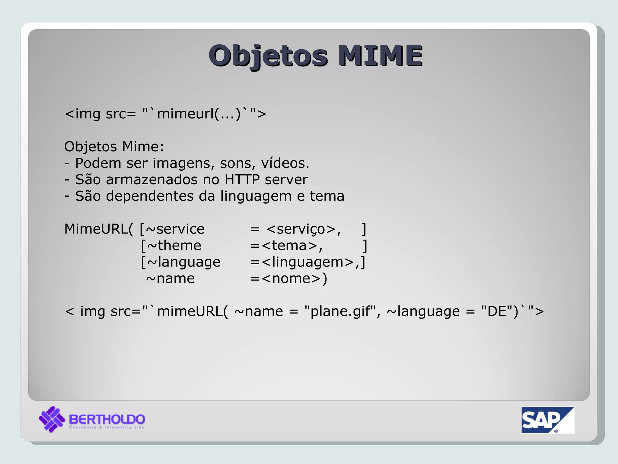 Objetos MIME
<img src= "`mimeurl(...)`">

Objetos Mime:
- Podem ser imagens, sons, vídeos.
- São armazenados no HTTP server
- São dependentes da linguagem e tema

MimeURL( [~service      = <serviço>, ]
         [~theme        =<tema>,     ]
         [~language     =<linguagem>,]
          ~name         =<nome>)

< img src="`mimeURL( ~name = "plane.gif", ~language = "DE")`">
 