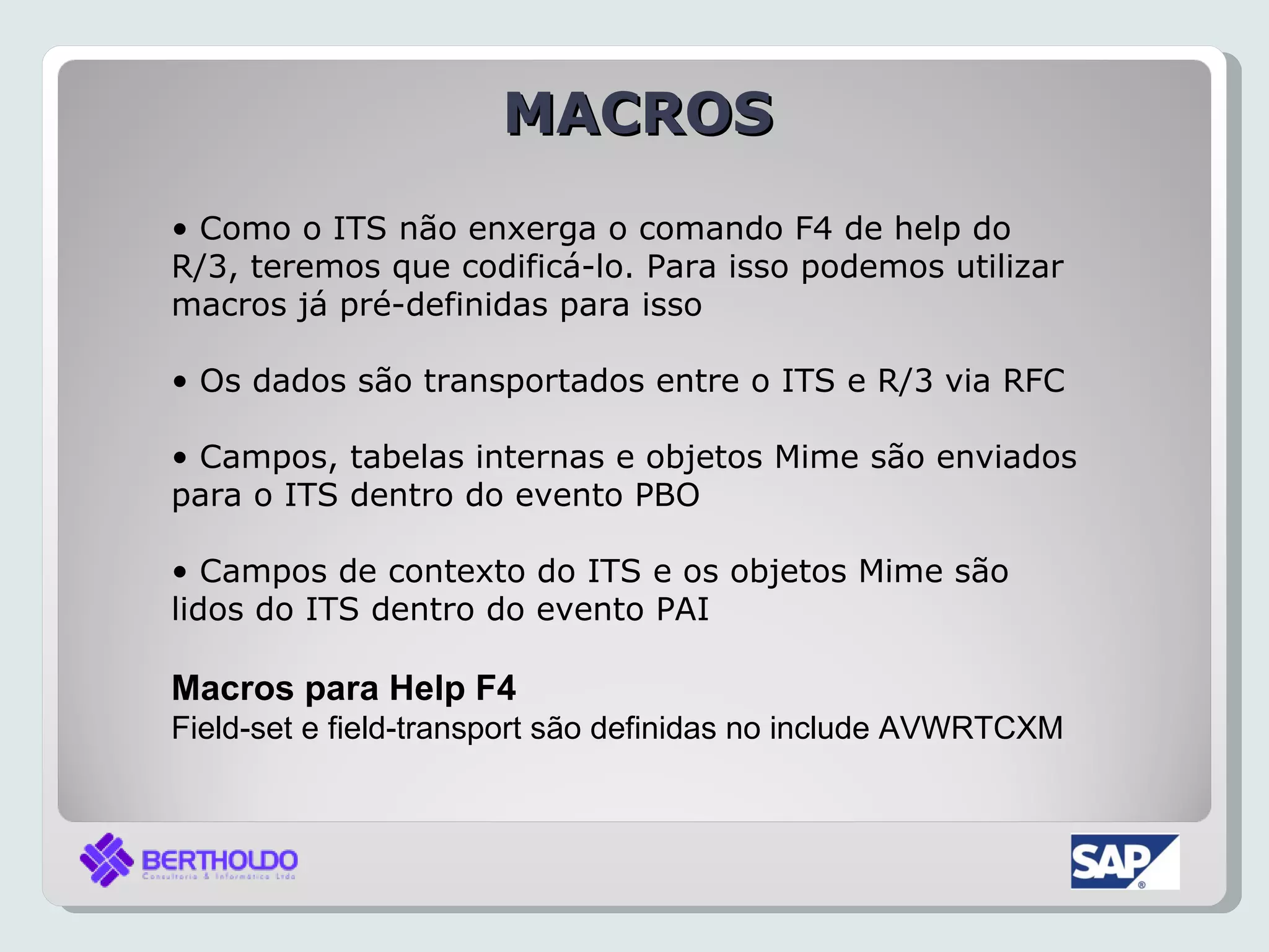 MACROS
• Como o ITS não enxerga o comando F4 de help do
R/3, teremos que codificá-lo. Para isso podemos utilizar
macros já pré-definidas para isso

• Os dados são transportados entre o ITS e R/3 via RFC

• Campos, tabelas internas e objetos Mime são enviados
para o ITS dentro do evento PBO

• Campos de contexto do ITS e os objetos Mime são
lidos do ITS dentro do evento PAI

Macros para Help F4
Field-set e field-transport são definidas no include AVWRTCXM
 