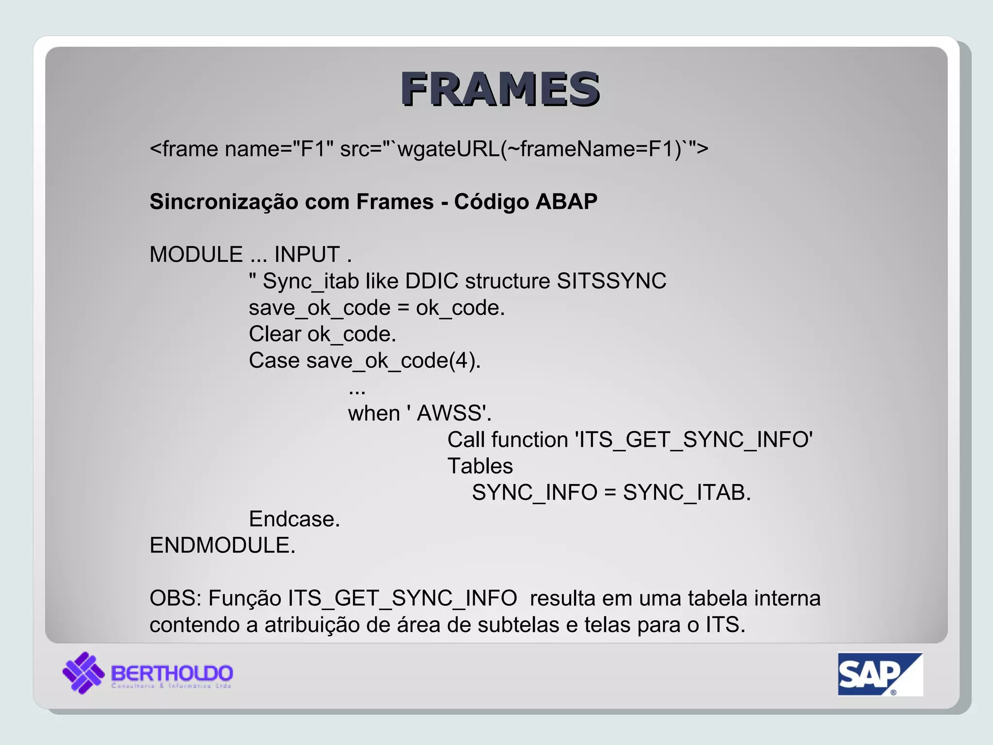 FRAMES
<frame name="F1" src="`wgateURL(~frameName=F1)`">

Sincronização com Frames - Código ABAP

MODULE ... INPUT .
       " Sync_itab like DDIC structure SITSSYNC
       save_ok_code = ok_code.
       Clear ok_code.
       Case save_ok_code(4).
                 ...
                 when ' AWSS'.
                           Call function 'ITS_GET_SYNC_INFO'
                           Tables
                              SYNC_INFO = SYNC_ITAB.
       Endcase.
ENDMODULE.

OBS: Função ITS_GET_SYNC_INFO resulta em uma tabela interna
contendo a atribuição de área de subtelas e telas para o ITS.
 
