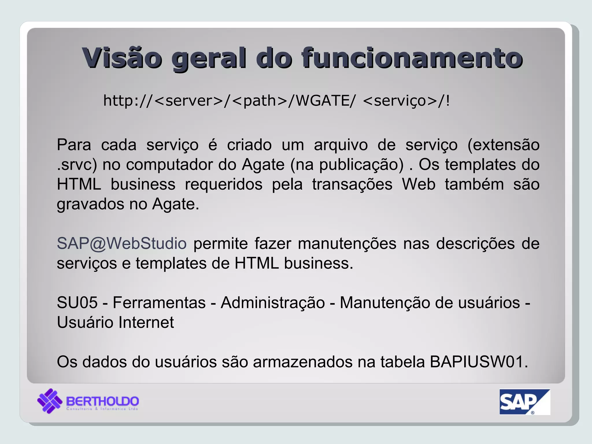 Visão geral do funcionamento
      http://<server>/<path>/WGATE/ <serviço>/!


Para cada serviço é criado um arquivo de serviço (extensão
.srvc) no computador do Agate (na publicação) . Os templates do
HTML business requeridos pela transações Web também são
gravados no Agate.

SAP@WebStudio permite fazer manutenções nas descrições de
serviços e templates de HTML business.

SU05 - Ferramentas - Administração - Manutenção de usuários -
Usuário Internet

Os dados do usuários são armazenados na tabela BAPIUSW01.
 