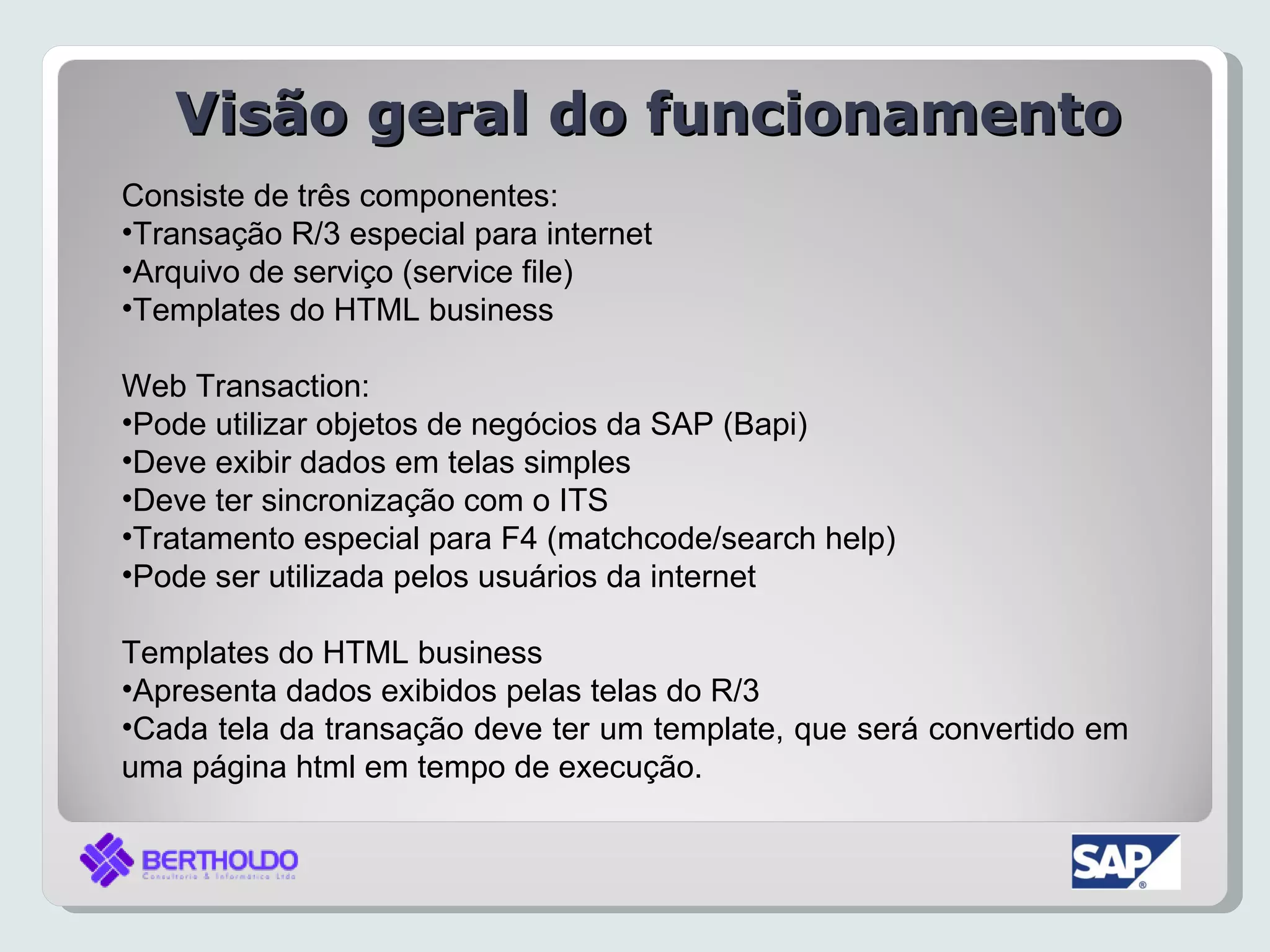 Visão geral do funcionamento
Consiste de três componentes:
•Transação R/3 especial para internet
•Arquivo de serviço (service file)
•Templates do HTML business

Web Transaction:
•Pode utilizar objetos de negócios da SAP (Bapi)
•Deve exibir dados em telas simples
•Deve ter sincronização com o ITS
•Tratamento especial para F4 (matchcode/search help)
•Pode ser utilizada pelos usuários da internet

Templates do HTML business
•Apresenta dados exibidos pelas telas do R/3
•Cada tela da transação deve ter um template, que será convertido em
uma página html em tempo de execução.
 