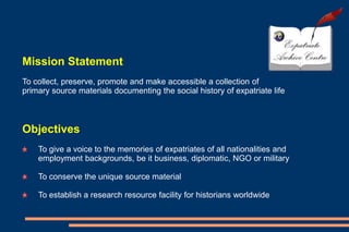 Mission Statement
To collect, preserve, promote and make accessible a collection of
primary source materials documenting the social history of expatriate life
Objectives
To give a voice to the memories of expatriates of all nationalities and
employment backgrounds, be it business, diplomatic, NGO or military
To conserve the unique source material
To establish a research resource facility for historians worldwide
 