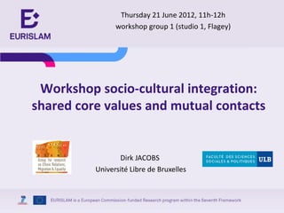 Thursday 21 June 2012, 11h-12h
                workshop group 1 (studio 1, Flagey)




 Workshop socio-cultural integration:
shared core values and mutual contacts


                 Dirk JACOBS
          Université Libre de Bruxelles
 