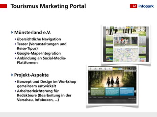 Tourismus Marketing Portal



 Münsterland e.V.
 • übersichtliche Navigation
 • Teaser (Veranstaltungen und
   Reise-Tipps)
 • Google-Maps-Integration
 • Anbindung an Social-Media-
   Plattformen


 Projekt-Aspekte
 • Konzept und Design im Workshop
   gemeinsam entwickelt
 • Arbeitserleichterung für
   Redakteure (Bearbeitung in der
   Vorschau, Infoboxen, ...)
 