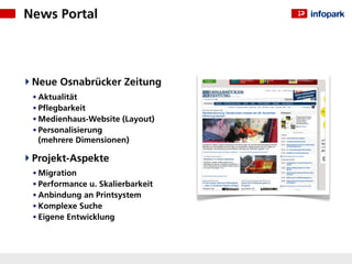 News Portal




 Neue Osnabrücker Zeitung
 • Aktualität
 • Pﬂegbarkeit
 • Medienhaus-Website (Layout)
 • Personalisierung
  (mehrere Dimensionen)

 Projekt-Aspekte
 • Migration
 • Performance u. Skalierbarkeit
 • Anbindung an Printsystem
 • Komplexe Suche
 • Eigene Entwicklung
 