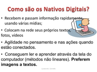 • Recebem e passam informação rapidamente,
  usando várias mídias;
• Colocam na rede seus próprios textos,
fotos, vídeos
• Agilidade no pensamento e nas ações quando
estão conectados.
• Conseguem ler e aprender através da tela do
computador (métodos não lineares). Preferem
imagens a textos.
                      Luciana B.C. Carniello
 