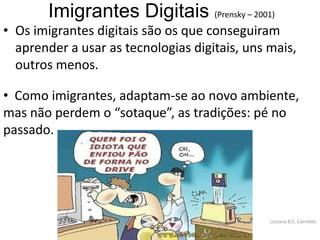 Imigrantes Digitais (Prensky – 2001)
• Os imigrantes digitais são os que conseguiram
  aprender a usar as tecnologias digitais, uns mais,
  outros menos.

• Como imigrantes, adaptam-se ao novo ambiente,
mas não perdem o “sotaque”, as tradições: pé no
passado.




                                               Luciana B.C. Carniello
 