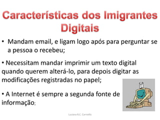 • Mandam email, e ligam logo após para perguntar se
  a pessoa o recebeu;
• Necessitam mandar imprimir um texto digital
quando querem alterá-lo, para depois digitar as
modificações registradas no papel;
• A Internet é sempre a segunda fonte de
informação;
                      Luciana B.C. Carniello
 