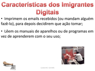 • Imprimem os emails recebidos (ou mandam alguém
fazê-lo), para depois decidirem que ação tomar;
• Lêem os manuais de aparelhos ou de programas em
vez de aprenderem com o seu uso;




                     Luciana B.C. Carniello
 