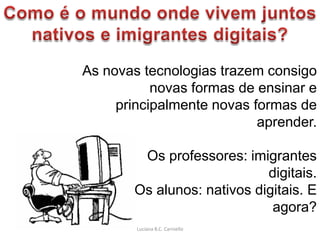 As novas tecnologias trazem consigo
           novas formas de ensinar e
     principalmente novas formas de
                           aprender.

        Os professores: imigrantes
                            digitais.
       Os alunos: nativos digitais. E
                             agora?
        Luciana B.C. Carniello
 