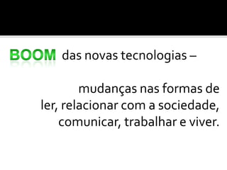 das novas tecnologias –

        mudanças nas formas de
ler, relacionar com a sociedade,
    comunicar, trabalhar e viver.
 