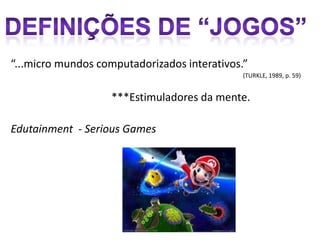 “...micro mundos computadorizados interativos.”
                                              (TURKLE, 1989, p. 59)


                   ***Estimuladores da mente.

Edutainment - Serious Games
 