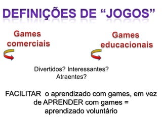 Divertidos? Interessantes?
               Atraentes?

FACILITAR o aprendizado com games, em vez
        de APRENDER com games =
           aprendizado voluntário
 