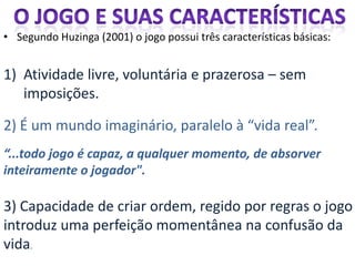 • Segundo Huzinga (2001) o jogo possui três características básicas:


1) Atividade livre, voluntária e prazerosa – sem
   imposições.

2) É um mundo imaginário, paralelo à “vida real”.
“...todo jogo é capaz, a qualquer momento, de absorver
inteiramente o jogador".

3) Capacidade de criar ordem, regido por regras o jogo
introduz uma perfeição momentânea na confusão da
vida.
 