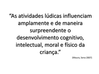 “As atividades lúdicas influenciam
    amplamente e de maneira
         surpreendente o
    desenvolvimento cognitivo,
   intelectual, moral e físico da
             criança.”
                         (Moura, Sena 2007)
 