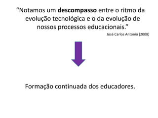 “Notamos um descompasso entre o ritmo da
  evolução tecnológica e o da evolução de
      nossos processos educacionais.”
                            José Carlos Antonio (2008)




  Formação continuada dos educadores.
 