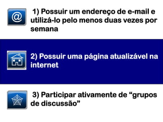 1) Possuir um endereço de e-mail e
utilizá-lo pelo menos duas vezes por
semana


2) Possuir uma página atualizável na
internet



3) Participar ativamente de “grupos
de discussão”
 