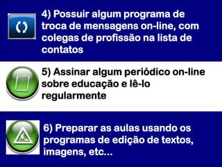 4) Possuir algum programa de
troca de mensagens on-line, com
colegas de profissão na lista de
contatos

5) Assinar algum periódico on-line
sobre educação e lê-lo
regularmente


6) Preparar as aulas usando os
programas de edição de textos,
imagens, etc...
 