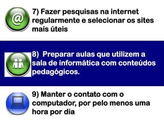7) Fazer pesquisas na internet
regularmente e selecionar os sites
mais úteis


8) Preparar aulas que utilizem a
sala de informática com conteúdos
pedagógicos.


9) Manter o contato com o
computador, por pelo menos uma
hora por dia
 