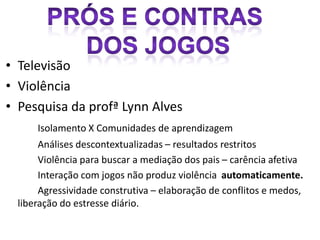 • Televisão
• Violência
• Pesquisa da profª Lynn Alves
      Isolamento X Comunidades de aprendizagem
       Análises descontextualizadas – resultados restritos
       Violência para buscar a mediação dos pais – carência afetiva
       Interação com jogos não produz violência automaticamente.
       Agressividade construtiva – elaboração de conflitos e medos,
  liberação do estresse diário.
 