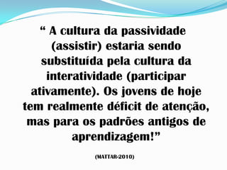 “ A cultura da passividade
      (assistir) estaria sendo
    substituída pela cultura da
     interatividade (participar
  ativamente). Os jovens de hoje
tem realmente déficit de atenção,
 mas para os padrões antigos de
          aprendizagem!”
            (MATTAR-2010)
 