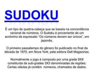 É um tipo de quebra-cabeça que se baseia na concordância
    racional de números. O Sudoku é proveniente de um
acrônimo da expressão “Os números devem ser únicos”, em
                         japonês.

 O primeiro passatempo do gênero foi publicado no final da
década de 1970, em Nova York, pela editora Dell Magazines.

    Normalmente o jogo é composto por uma grade 9X9
  constituída de sub-grades 3X3 denominadas de regiões.
  Certas células já contêm números, chamados de dados.
 