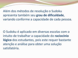 Além dos métodos de resolução o Sudoku
apresenta também seu grau de dificuldade,
variando conforme a capacidade de cada pessoa.


O Sudoku é aplicado em diversas escolas com o
intuito de trabalhar a capacidade do raciocínio
lógico dos estudantes, pois este requer bastante
atenção e análise para obter uma solução
satisfatória.
 
