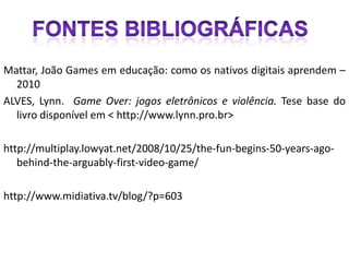 Mattar, João Games em educação: como os nativos digitais aprendem –
  2010
ALVES, Lynn. Game Over: jogos eletrônicos e violência. Tese base do
  livro disponível em < http://www.lynn.pro.br>

http://multiplay.lowyat.net/2008/10/25/the-fun-begins-50-years-ago-
   behind-the-arguably-first-video-game/

http://www.midiativa.tv/blog/?p=603
 