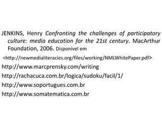 JENKINS, Henry Confronting the challenges of participatory
   culture: media education for the 21st century. MacArthur
   Foundation, 2006. Disponível em
 <http://newmedialiteracies.org/files/working/NMLWhitePaper.pdf>
http://www.marcprensky.com/writing
http://rachacuca.com.br/logica/sudoku/facil/1/
http://www.soportugues.com.br
http://www.somatematica.com.br
 