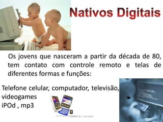 Os jovens que nasceram a partir da década de 80,
  tem contato com controle remoto e telas de
  diferentes formas e funções:
Telefone celular, computador, televisão,
videogames
iPOd , mp3
                       Luciana B.C. Carniello
 