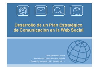 Desarrollo de un Plan Estratégico
de Comunicación en la Web Social




                        Tania Menéndez Hevia
            Universidad Complutense de Madrid
       - Workshop Jornadas UTE, 5 enero 2011 -
 