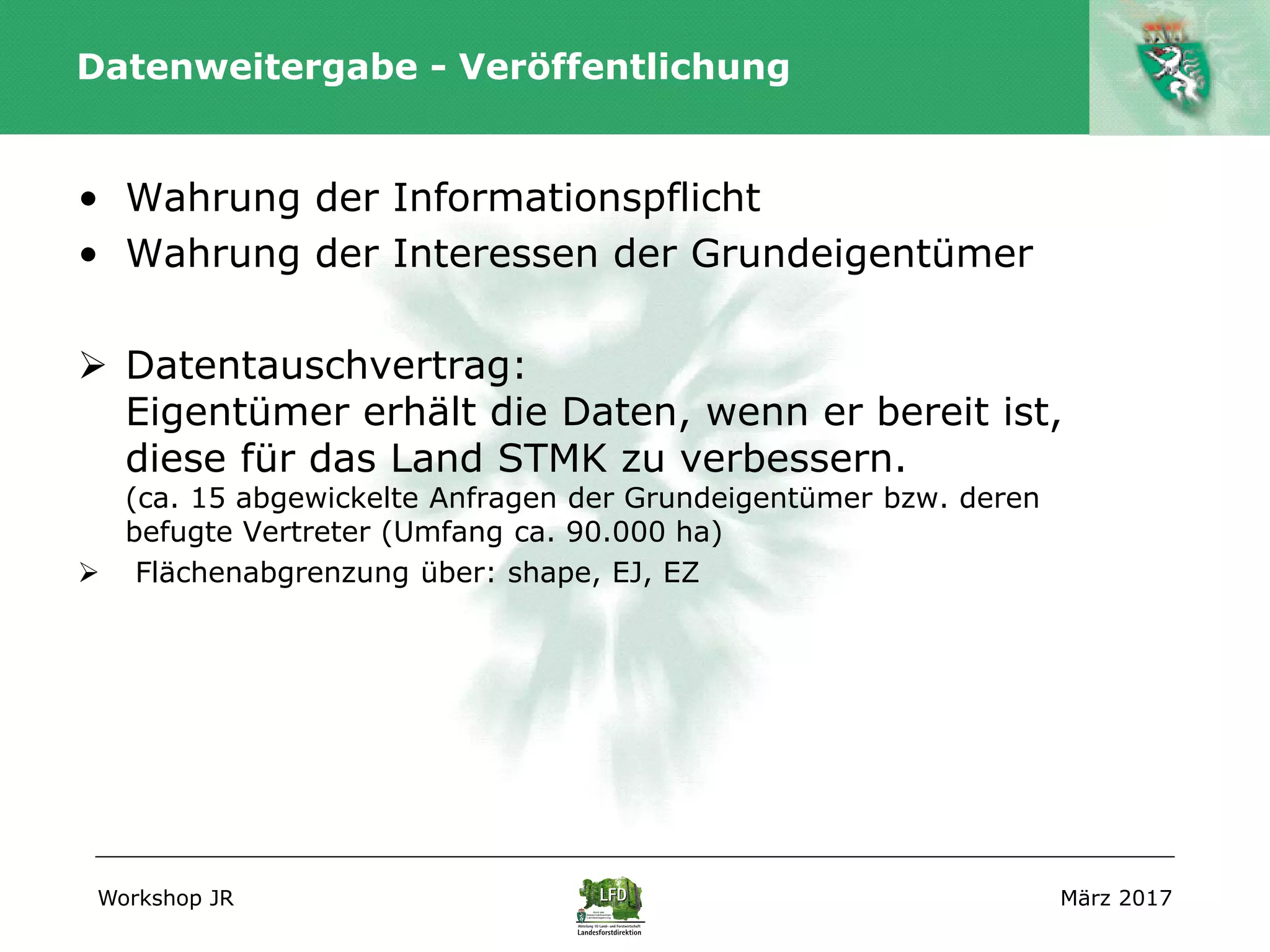 Workshop JR März 2017
Datenweitergabe - Veröffentlichung
• Wahrung der Informationspflicht
• Wahrung der Interessen der Grundeigentümer
 Datentauschvertrag:
Eigentümer erhält die Daten, wenn er bereit ist,
diese für das Land STMK zu verbessern.
(ca. 15 abgewickelte Anfragen der Grundeigentümer bzw. deren
befugte Vertreter (Umfang ca. 90.000 ha)
 Flächenabgrenzung über: shape, EJ, EZ
 