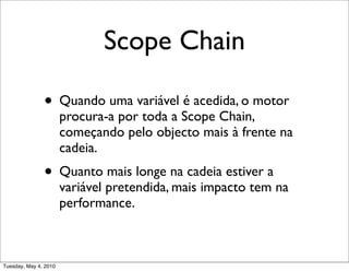 Scope Chain

               • Quando uma variável é acedida, o motor
                       procura-a por toda a Scope Chain,
                       começando pelo objecto mais à frente na
                       cadeia.
               • Quanto mais longe na cadeia estiver a
                       variável pretendida, mais impacto tem na
                       performance.



Tuesday, May 4, 2010
 