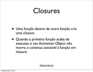 Closures

               • Uma função dentro de outra função cria
                       uma closure.
               • Quando a primeira função acaba de
                       executar, o seu Activation Object não
                       morre, e continua acessível à função em
                       closure.


                                      closures.js
Tuesday, May 4, 2010
 