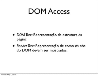 DOM Access

               • DOM Tree: Representação da estrutura da
                       página
               • Render Tree: Representação de como os nós
                       do DOM devem ser mostrados.




Tuesday, May 4, 2010
 