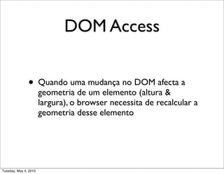 DOM Access


               • Quando uma mudança no DOM afecta a
                       geometria de um elemento (altura &
                       largura), o browser necessita de recalcular a
                       geometria desse elemento




Tuesday, May 4, 2010
 