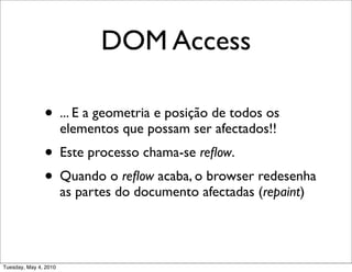 DOM Access

               • ... E a geometria e posição de todos os
                       elementos que possam ser afectados!!
               • Este processo chama-se reﬂow.
               • Quando o reﬂow acaba, o browser redesenha
                       as partes do documento afectadas (repaint)




Tuesday, May 4, 2010
 