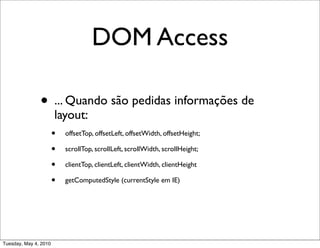 DOM Access

               • ... Quando são pedidas informações de
                        layout:
                       • offsetTop, offsetLeft, offsetWidth, offsetHeight;
                       • scrollTop, scrollLeft, scrollWidth, scrollHeight;
                       • clientTop, clientLeft, clientWidth, clientHeight
                       • getComputedStyle (currentStyle em IE)



Tuesday, May 4, 2010
 